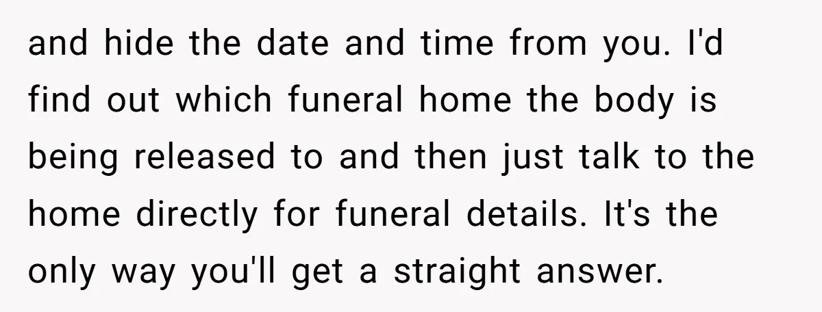 and hide the date and time from you. I'd find out which funeral home the body is being released to and then just talk to the home directly for funeral...