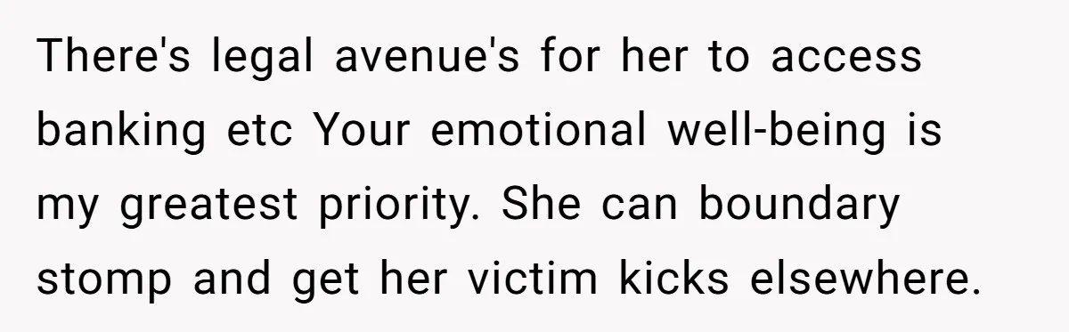 There's legal avenue's for her to access banking etc Your emotional well-being is my greatest priority. She can boundary stomp and get her victim kicks elsewhere.