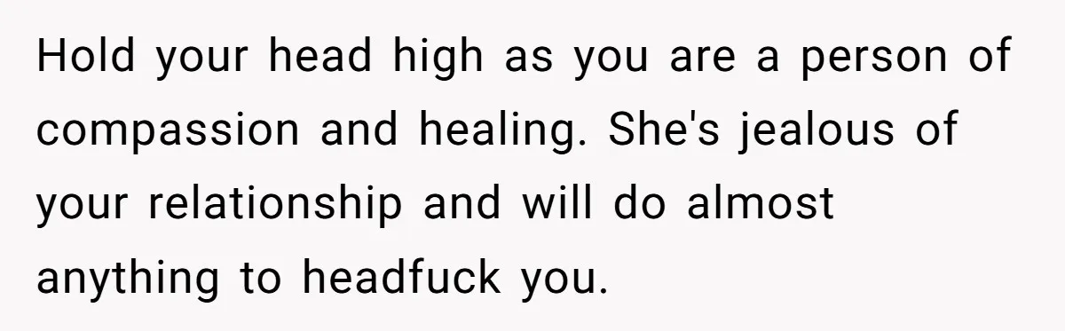 Hold your head high as you are a person of compassion and healing. She's jealous of your relationship and will do almost anything to headfuck you.