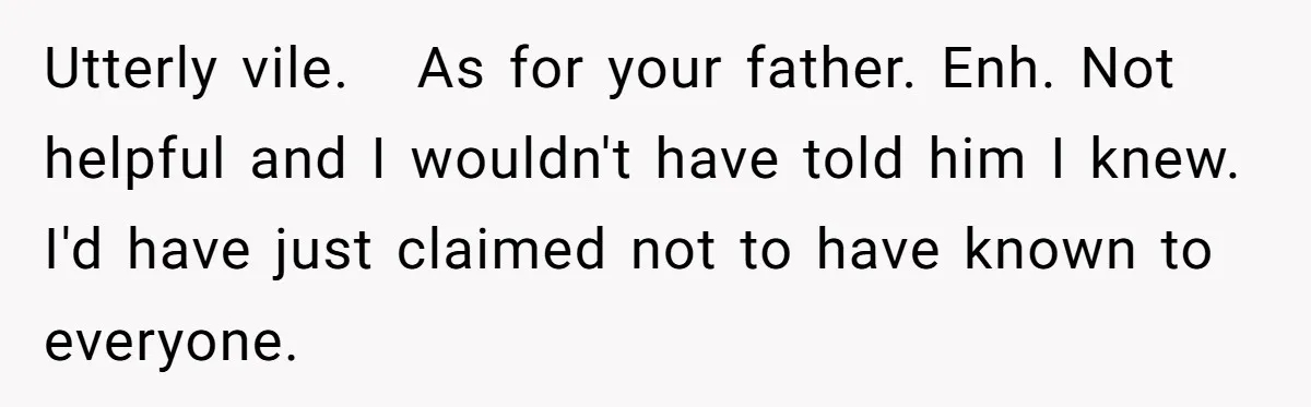 Utterly vile. As for your father. Enh. Not helpful and I wouldn't have told him I knew. I'd have just claimed not to have known to everyone.