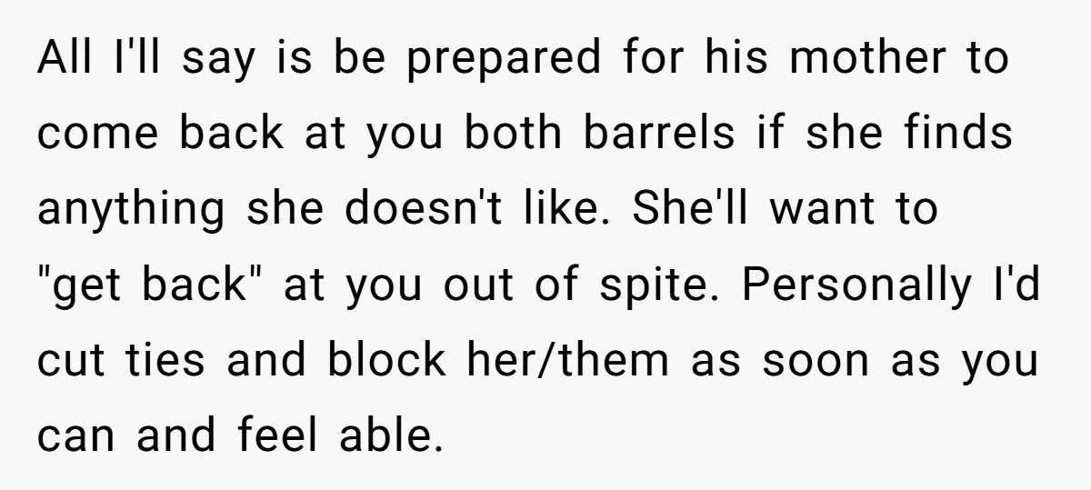 All I'll say is be prepared for his mother to come back at you both barrels if she finds anything she doesn't like. She'll want to "get back" at you...