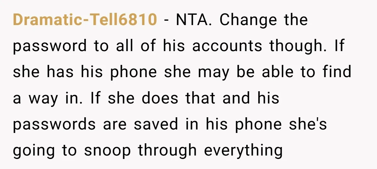 Dramatic-Tell6810 − NTA. Change the password to all of his accounts though. If she has his phone she may be able to find a way in. If she does that...