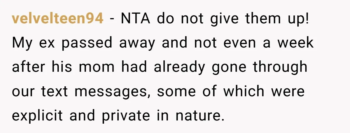 velvelteen94 − NTA do not give them up! My ex passed away and not even a week after his mom had already gone through our text messages, some of which...