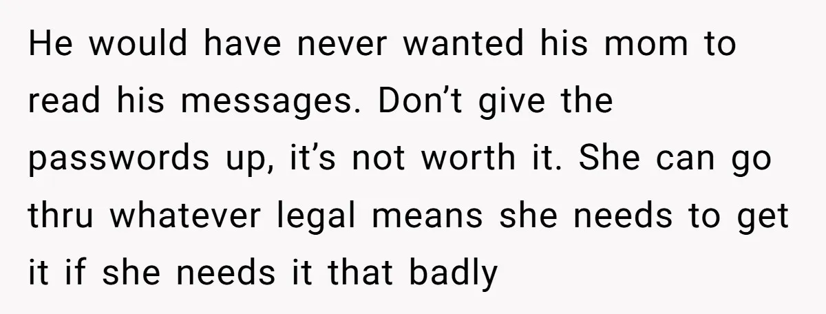 He would have never wanted his mom to read his messages. Don’t give the passwords up, it’s not worth it. She can go thru whatever legal means she needs to...