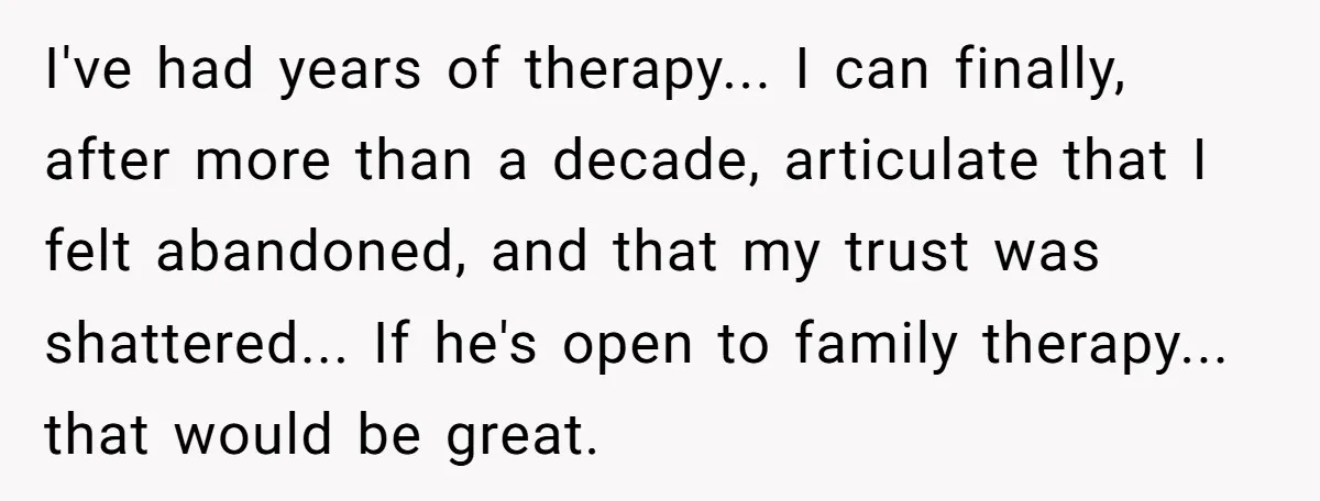 I've had years of therapy... I can finally, after more than a decade, articulate that I felt abandoned, and that my trust was shattered... If he's open to family therapy......