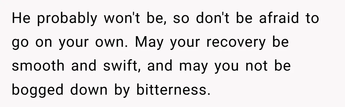 He probably won't be, so don't be afraid to go on your own. May your recovery be smooth and swift, and may you not be bogged down by bitterness.