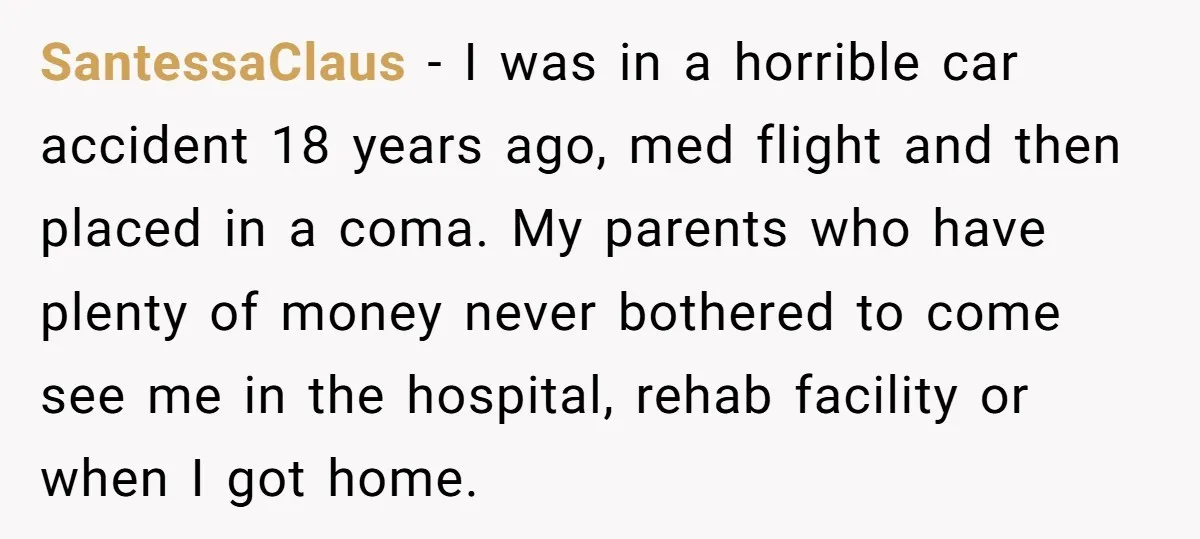 SantessaClaus - I was in a horrible car accident 18 years ago, med flight and then placed in a coma. My parents who have plenty of money never bothered to...