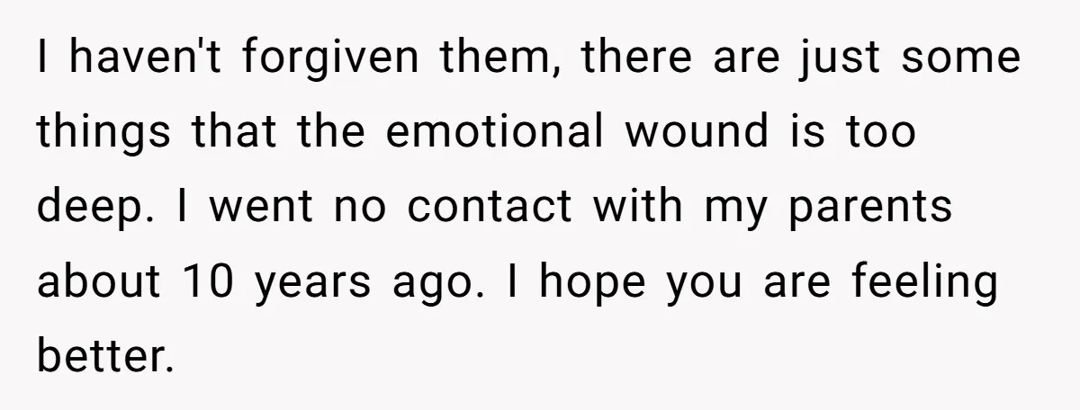 I haven't forgiven them, there are just some things that the emotional wound is too deep. I went no contact with my parents about 10 years ago. I hope you...