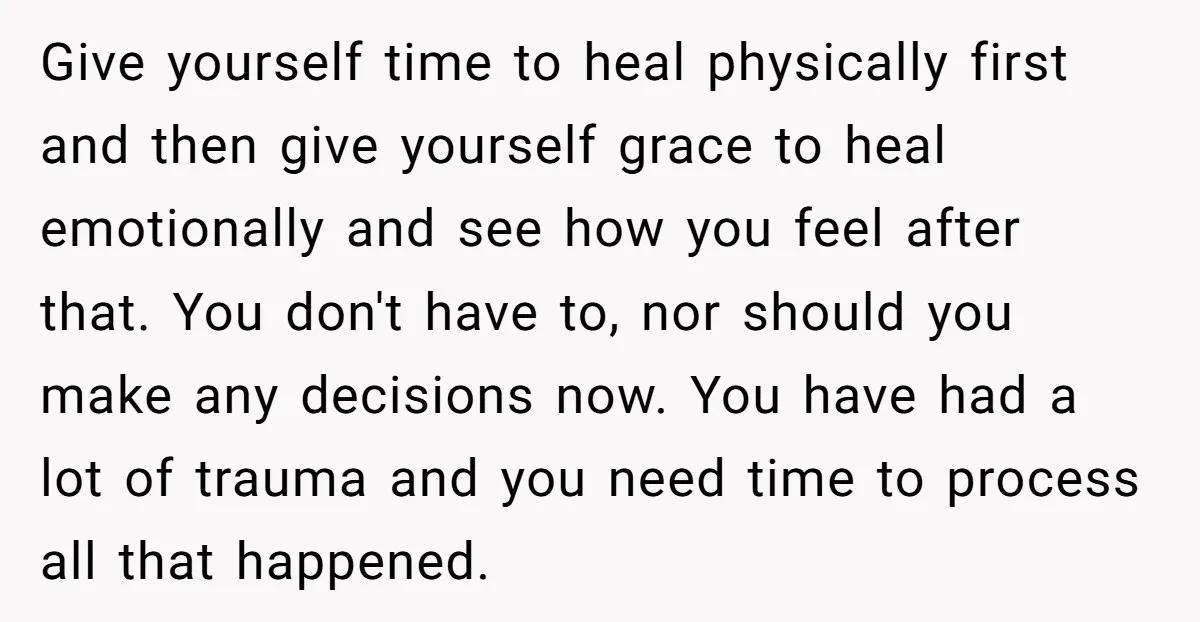Give yourself time to heal physically first and then give yourself grace to heal emotionally and see how you feel after that. You don't have to, nor should you make...