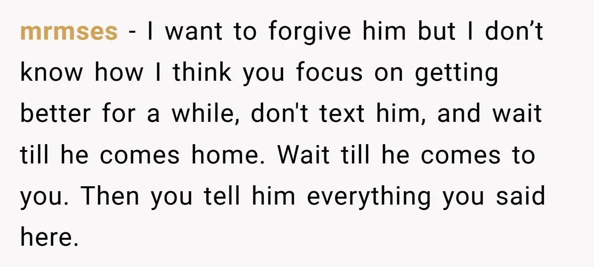mrmses - I want to forgive him but I don’t know how I think you focus on getting better for a while, don't text him, and wait till he comes...