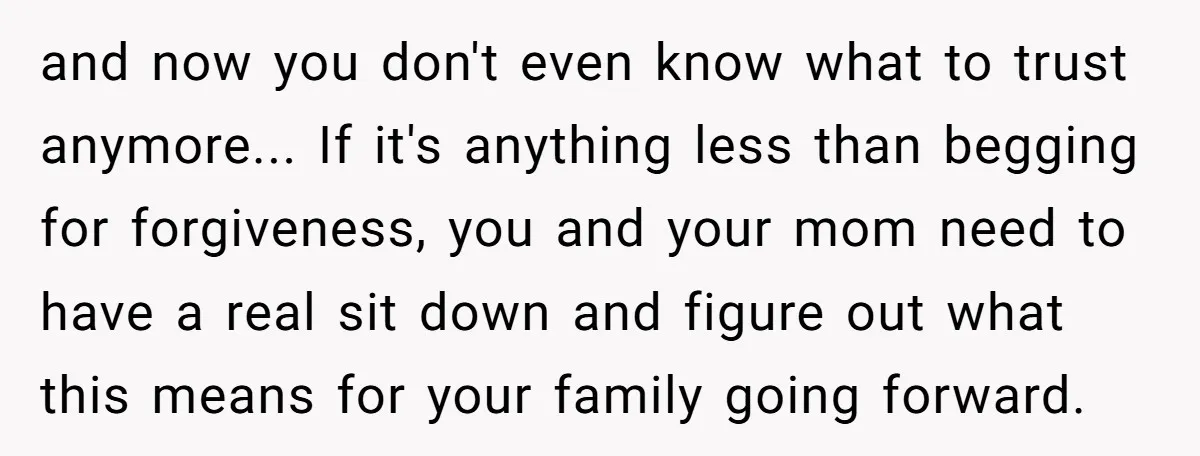 and now you don't even know what to trust anymore... If it's anything less than begging for forgiveness, you and your mom need to have a real sit down and...