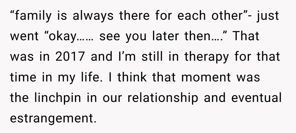 “family is always there for each other”- just went “okay…… see you later then….” That was in 2017 and I’m still in therapy for that time in my life. I...
