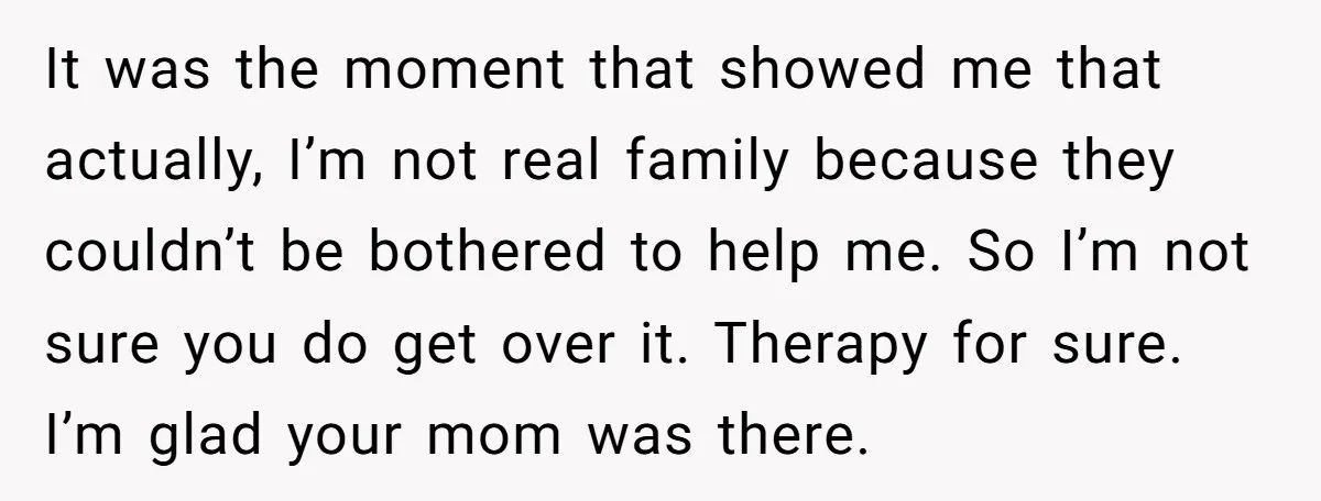 It was the moment that showed me that actually, I’m not real family because they couldn’t be bothered to help me. So I’m not sure you do get over it....