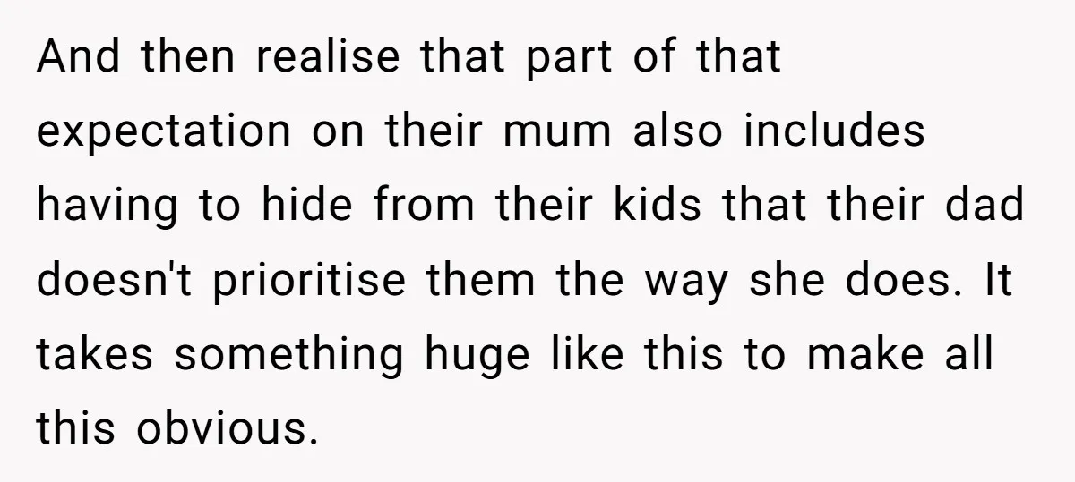 And then realise that part of that expectation on their mum also includes having to hide from their kids that their dad doesn't prioritise them the way she does. It...