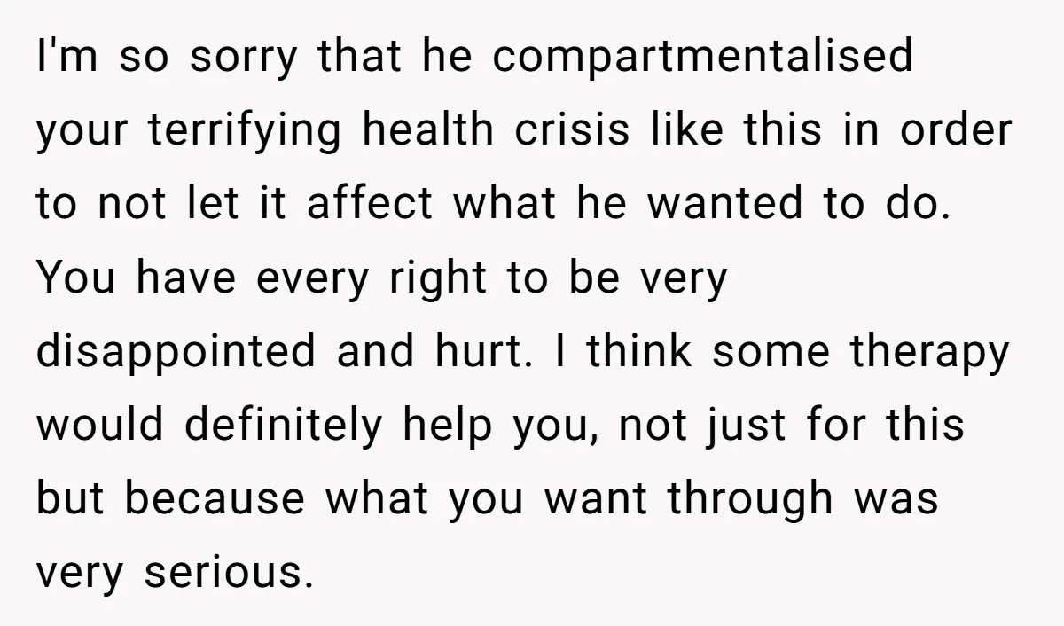 I'm so sorry that he compartmentalised your terrifying health crisis like this in order to not let it affect what he wanted to do. You have every right to be...