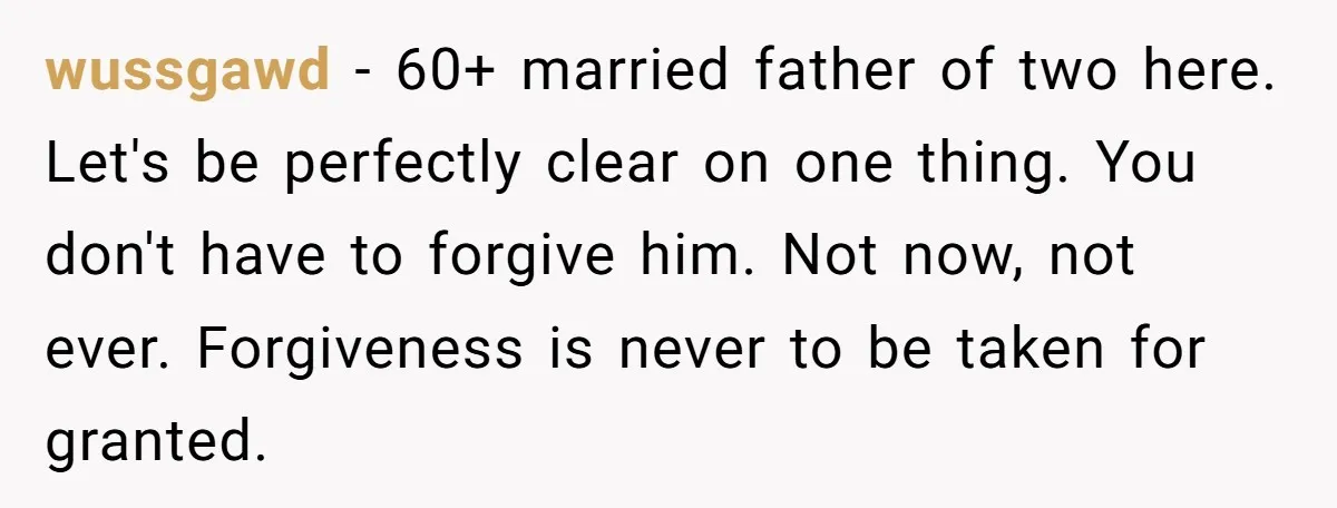 wussgawd - 60+ married father of two here. Let's be perfectly clear on one thing. You don't have to forgive him. Not now, not ever. Forgiveness is never to be...