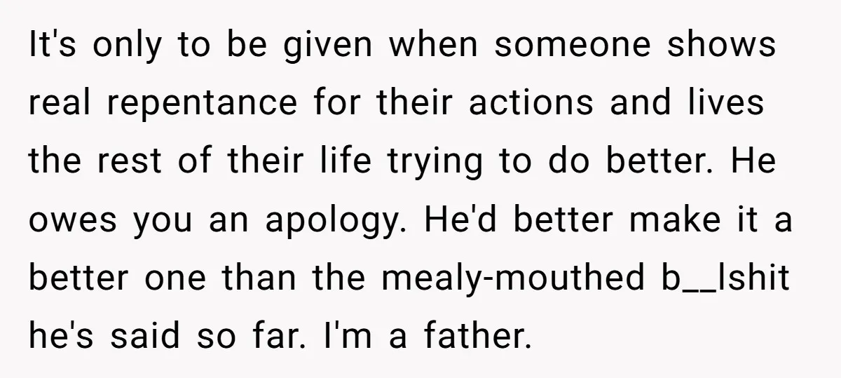 It's only to be given when someone shows real repentance for their actions and lives the rest of their life trying to do better. He owes you an apology. He'd...