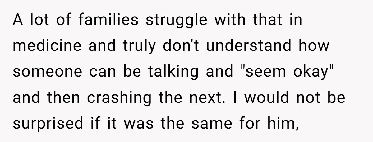 A lot of families struggle with that in medicine and truly don't understand how someone can be talking and "seem okay" and then crashing the next. I would not be...