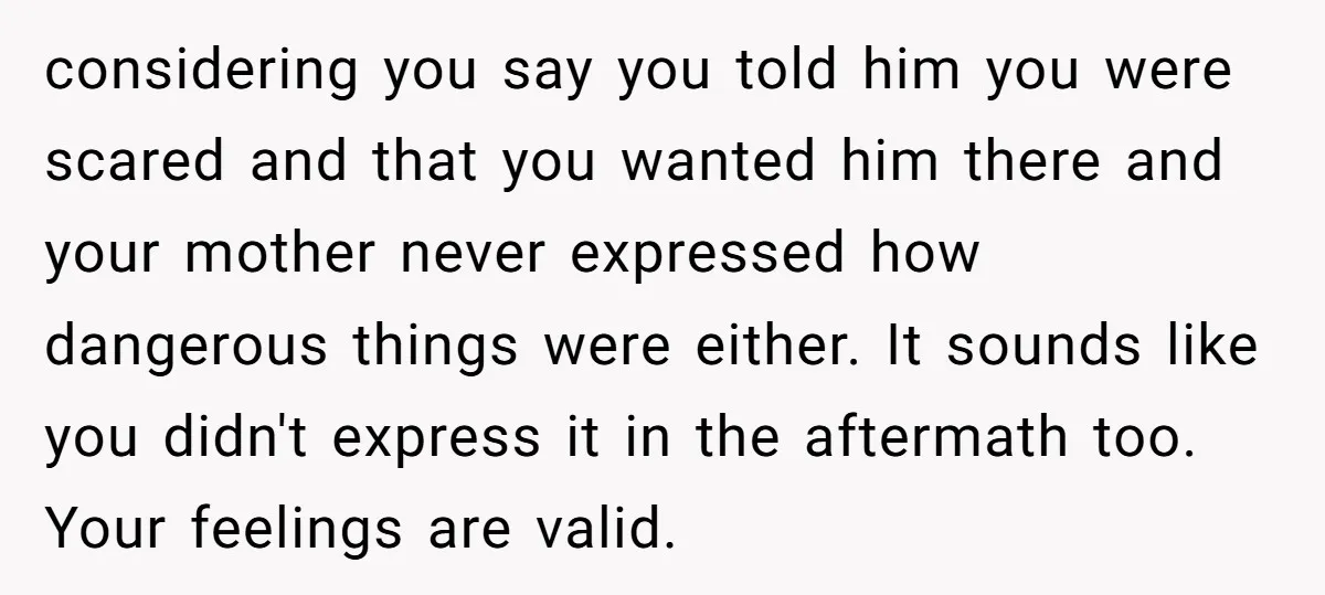 considering you say you told him you were scared and that you wanted him there and your mother never expressed how dangerous things were either. It sounds like you didn't...