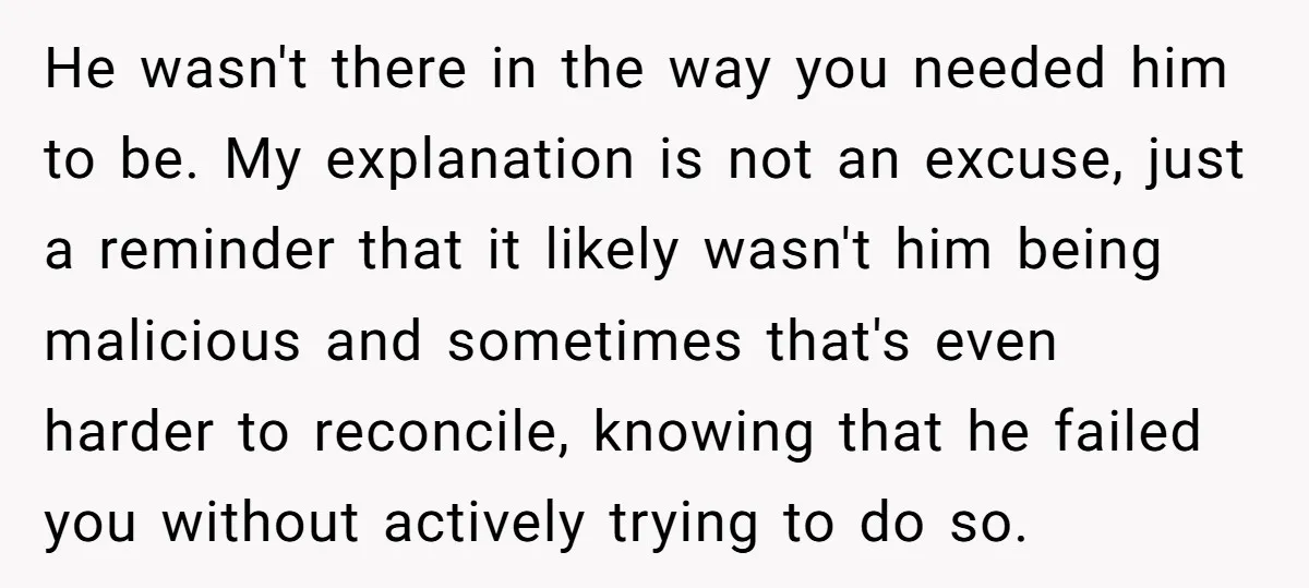 He wasn't there in the way you needed him to be. My explanation is not an excuse, just a reminder that it likely wasn't him being malicious and sometimes that's...
