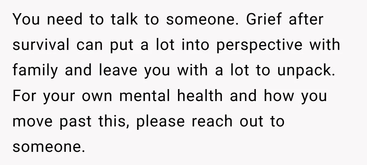 You need to talk to someone. Grief after survival can put a lot into perspective with family and leave you with a lot to unpack. For your own mental health...