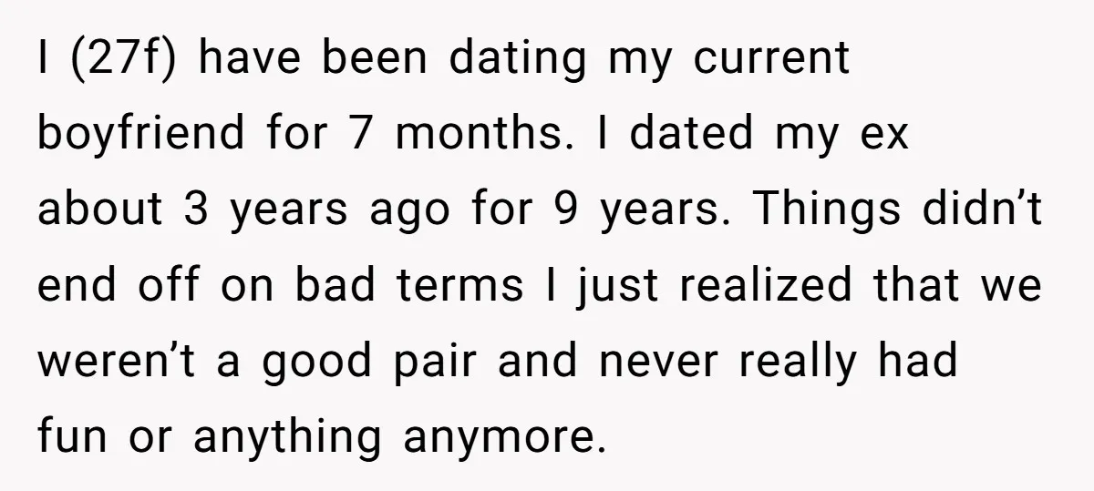 I (27f) have been dating my current boyfriend for 7 months. I dated my ex about 3 years ago for 9 years. Things didn’t end off on bad terms I...