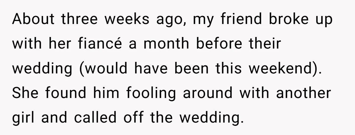 About three weeks ago, my friend broke up with her fiancé a month before their wedding (would have been this weekend). She found him fooling around with another girl and...