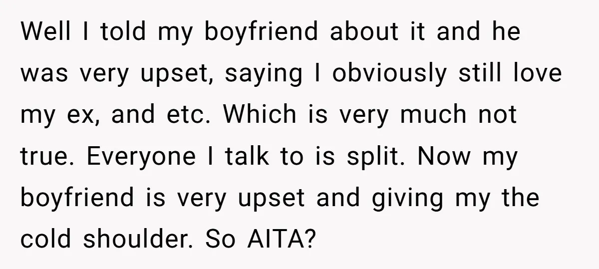 Well I told my boyfriend about it and he was very upset, saying I obviously still love my ex, and etc. Which is very much not true. Everyone I talk...