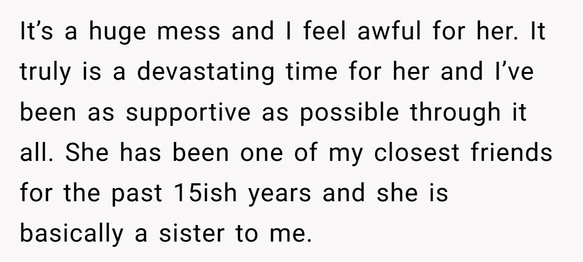 It’s a huge mess and I feel awful for her. It truly is a devastating time for her and I’ve been as supportive as possible through it all. She has...