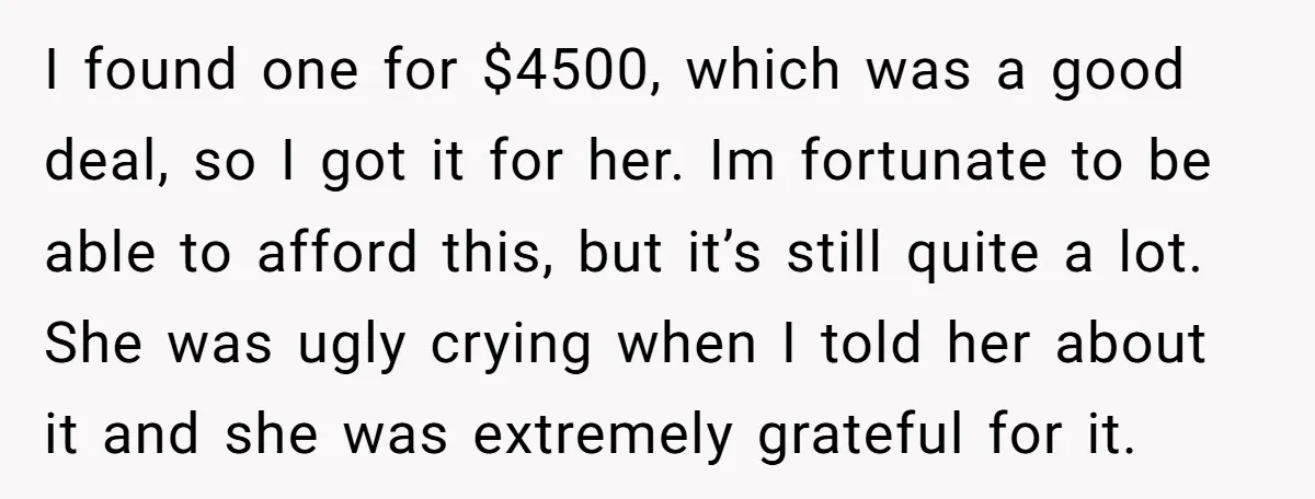 I found one for $4500, which was a good deal, so I got it for her. Im fortunate to be able to afford this, but it’s still quite a lot....