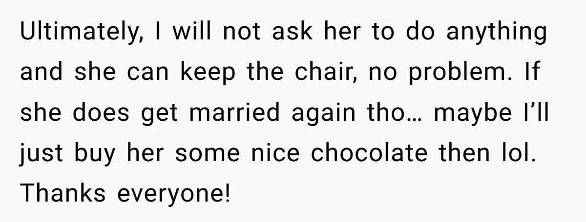Ultimately, I will not ask her to do anything and she can keep the chair, no problem. If she does get married again tho… maybe I’ll just buy her some...