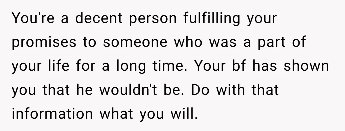 You're a decent person fulfilling your promises to someone who was a part of your life for a long time. Your bf has shown you that he wouldn't be. Do...