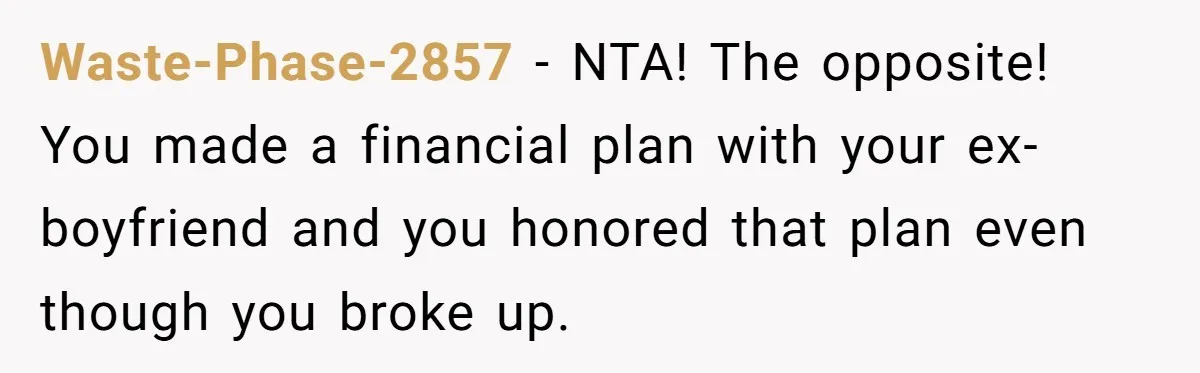 Waste-Phase-2857 − NTA! The opposite! You made a financial plan with your ex-boyfriend and you honored that plan even though you broke up.