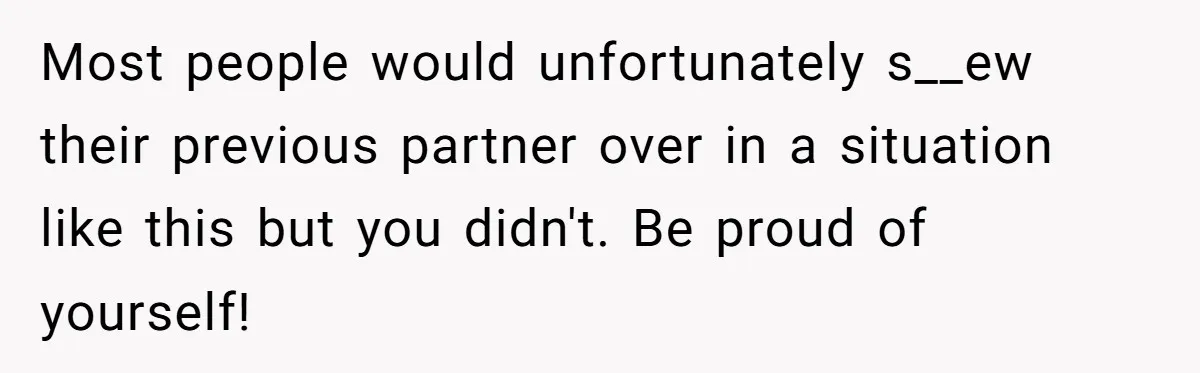 Most people would unfortunately s__ew their previous partner over in a situation like this but you didn't. Be proud of yourself!