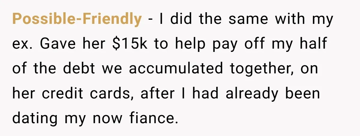 Possible-Friendly − I did the same with my ex. Gave her $15k to help pay off my half of the debt we accumulated together, on her credit cards, after I...