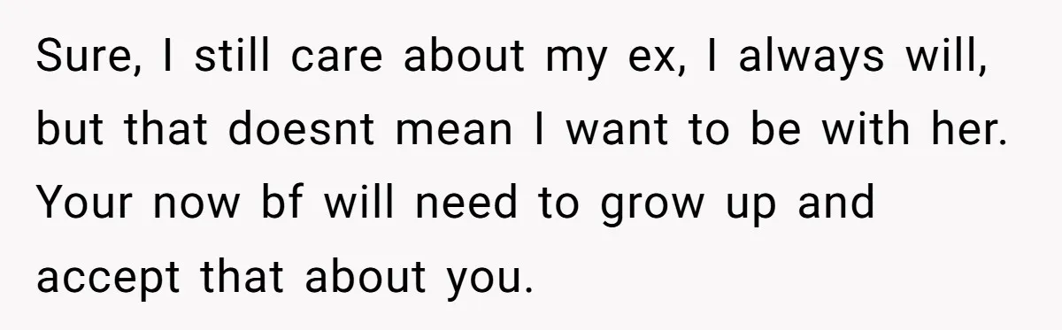 Sure, I still care about my ex, I always will, but that doesnt mean I want to be with her. Your now bf will need to grow up and accept...