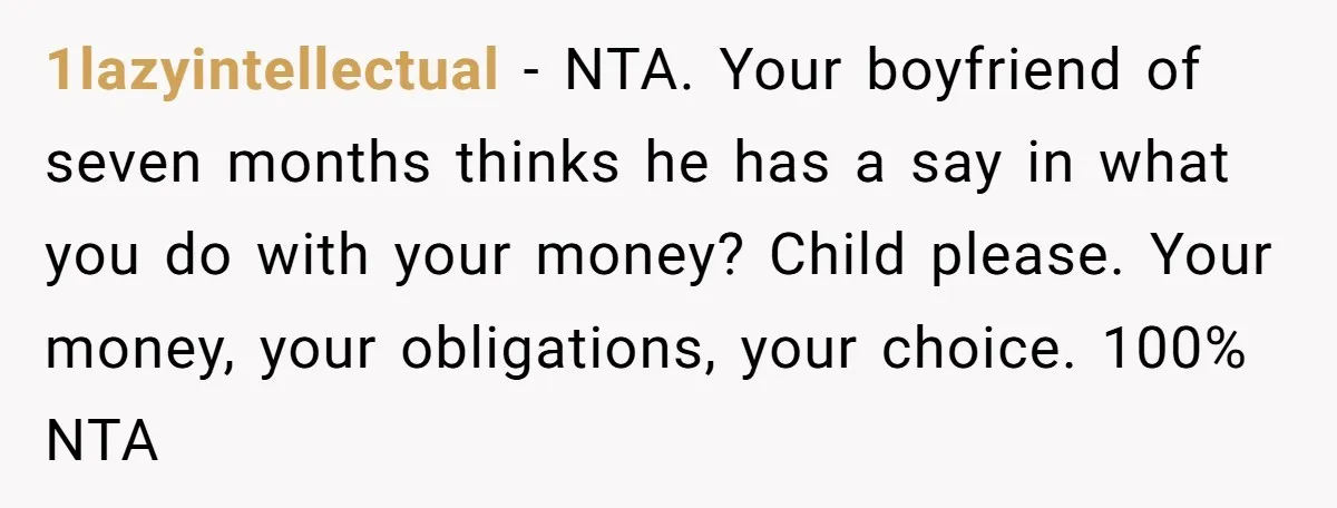 1lazyintellectual − NTA. Your boyfriend of seven months thinks he has a say in what you do with your money? Child please. Your money, your obligations, your choice. 100% NTA