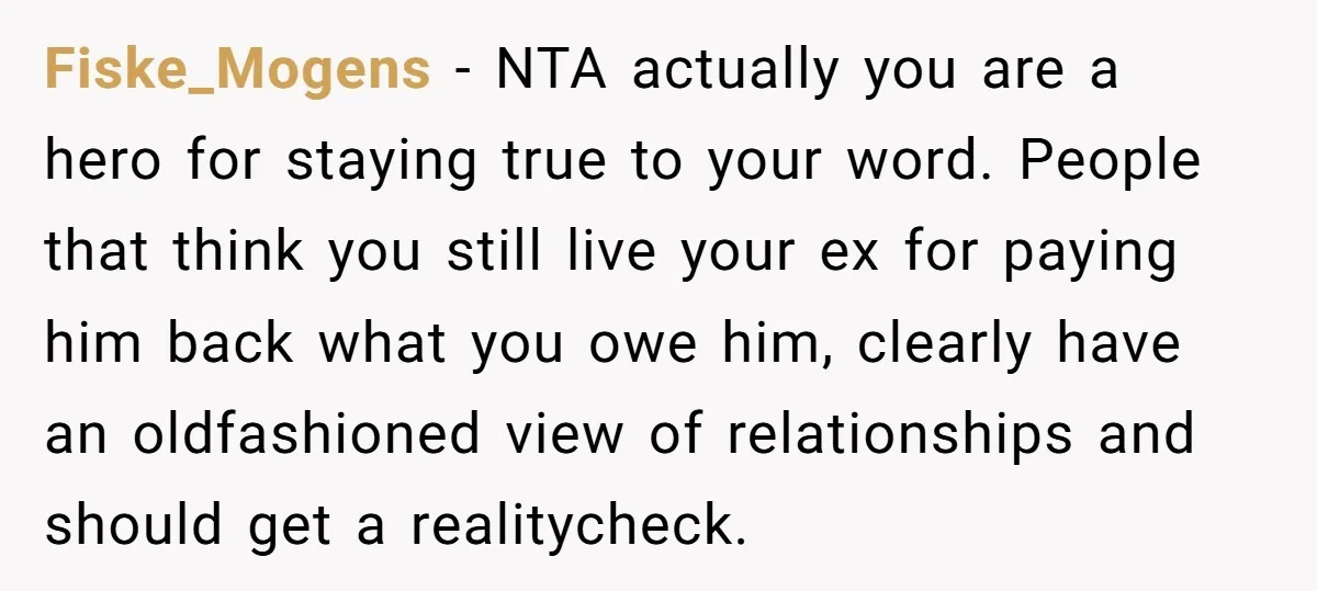 Fiske_Mogens − NTA actually you are a hero for staying true to your word. People that think you still live your ex for paying him back what you owe him,...