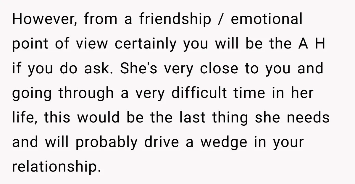 However, from a friendship / emotional point of view certainly you will be the A H if you do ask. She's very close to you and going through a very...