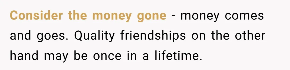 Consider the money gone - money comes and goes. Quality friendships on the other hand may be once in a lifetime.