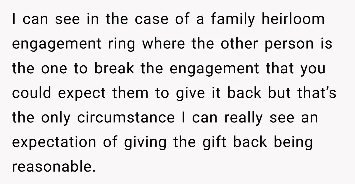 I can see in the case of a family heirloom engagement ring where the other person is the one to break the engagement that you could expect them to give...