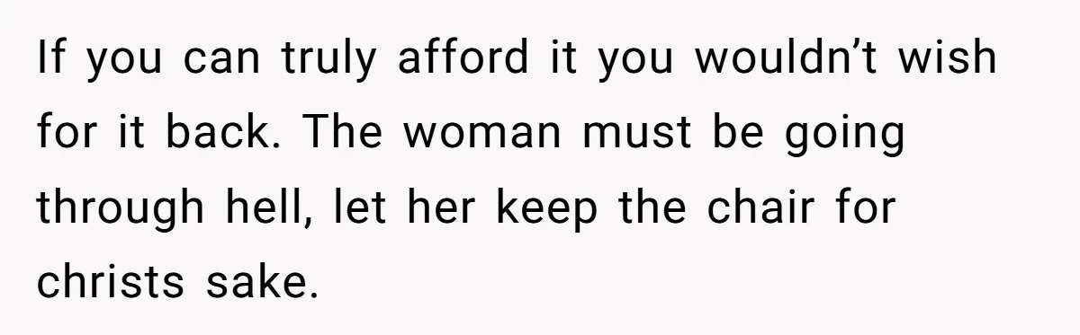 If you can truly afford it you wouldn’t wish for it back. The woman must be going through hell, let her keep the chair for christs sake.