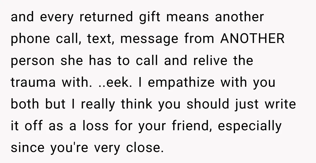 and every returned gift means another phone call, text, message from ANOTHER person she has to call and relive the trauma with. ..eek. I empathize with you both but I...