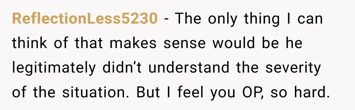 ReflectionLess5230 - The only thing I can think of that makes sense would be he legitimately didn’t understand the severity of the situation. But I feel you OP, so hard.