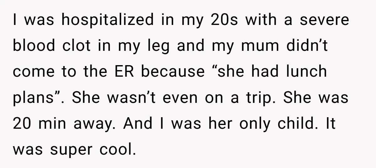 I was hospitalized in my 20s with a severe blood clot in my leg and my mum didn’t come to the ER because “she had lunch plans”. She wasn’t even...