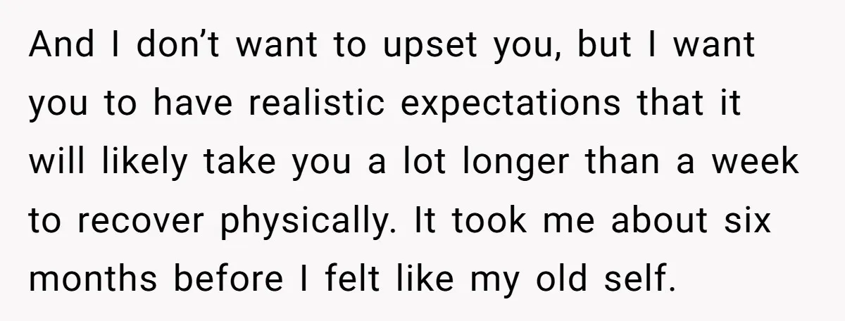 And I don’t want to upset you, but I want you to have realistic expectations that it will likely take you a lot longer than a week to recover physically....