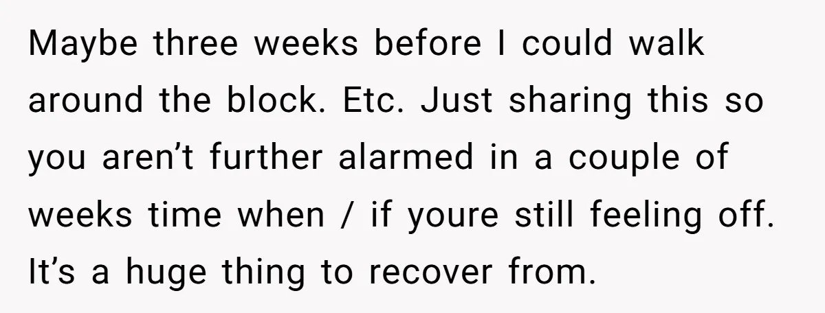 Maybe three weeks before I could walk around the block. Etc. Just sharing this so you aren’t further alarmed in a couple of weeks time when / if youre still...
