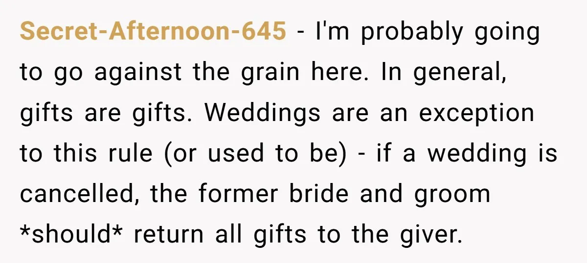 Secret-Afternoon-645 − I'm probably going to go against the grain here. In general, gifts are gifts. Weddings are an exception to this rule (or used to be) - if a...