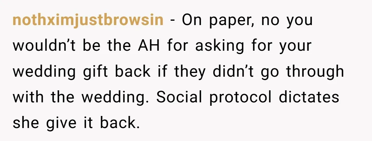 nothximjustbrowsin − On paper, no you wouldn’t be the AH for asking for your wedding gift back if they didn’t go through with the wedding. Social protocol dictates she give...