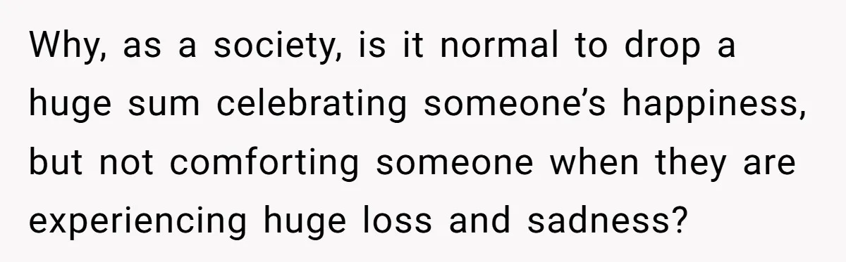 Why, as a society, is it normal to drop a huge sum celebrating someone’s happiness, but not comforting someone when they are experiencing huge loss and sadness?